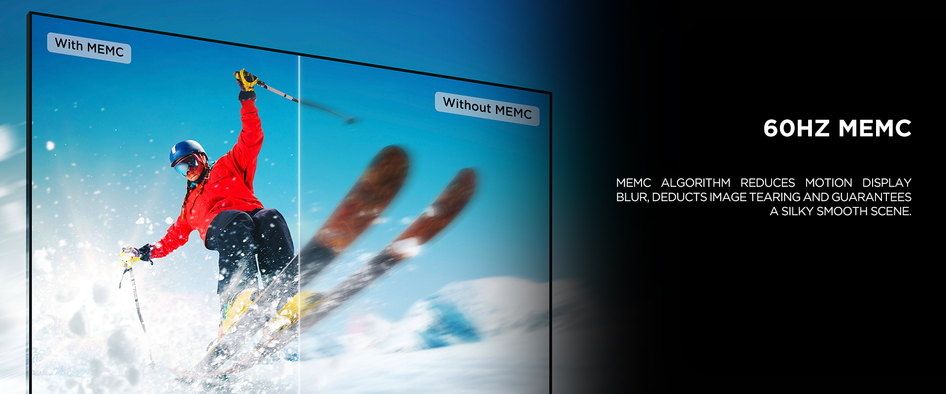 60HZ MEMC
- MEMC algorithm reduces motion display blur, deducts image tearing and guarantees a silky smooth scene.

